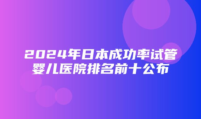 2024年日本成功率试管婴儿医院排名前十公布