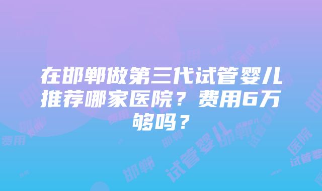 在邯郸做第三代试管婴儿推荐哪家医院？费用6万够吗？