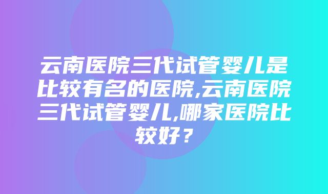 云南医院三代试管婴儿是比较有名的医院,云南医院三代试管婴儿,哪家医院比较好？