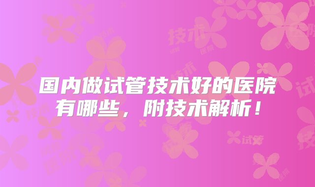 国内做试管技术好的医院有哪些，附技术解析！