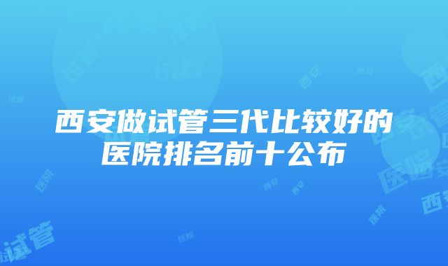 西安做试管三代比较好的医院排名前十公布