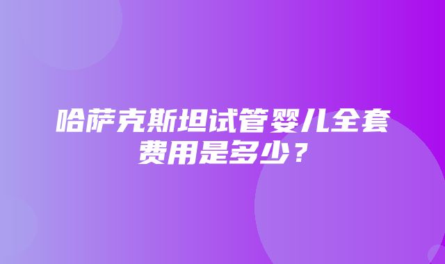 哈萨克斯坦试管婴儿全套费用是多少？