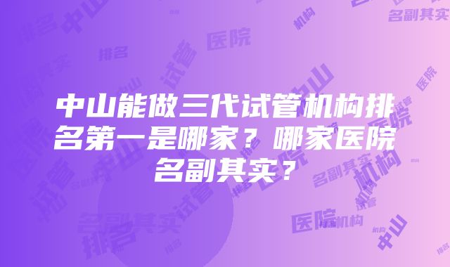 中山能做三代试管机构排名第一是哪家？哪家医院名副其实？