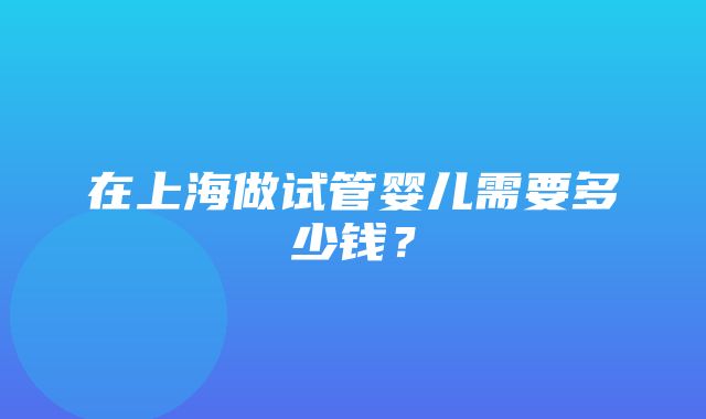 在上海做试管婴儿需要多少钱？