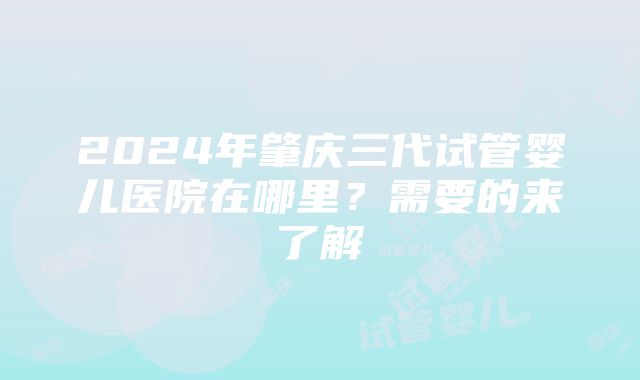 2024年肇庆三代试管婴儿医院在哪里？需要的来了解