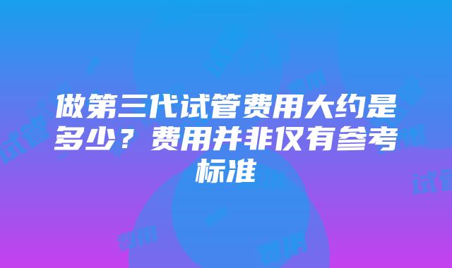 做第三代试管费用大约是多少？费用并非仅有参考标准