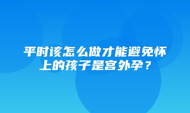 平时该怎么做才能避免怀上的孩子是宫外孕？