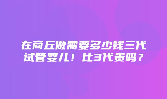 在商丘做需要多少钱三代试管婴儿！比3代贵吗？