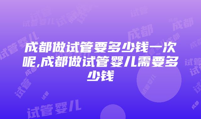 成都做试管要多少钱一次呢,成都做试管婴儿需要多少钱