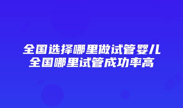 全国选择哪里做试管婴儿全国哪里试管成功率高