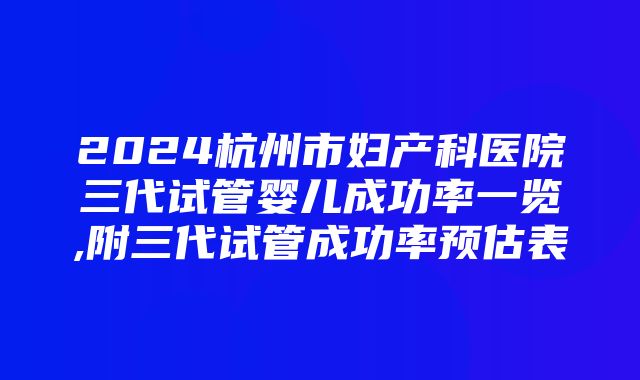 2024杭州市妇产科医院三代试管婴儿成功率一览,附三代试管成功率预估表