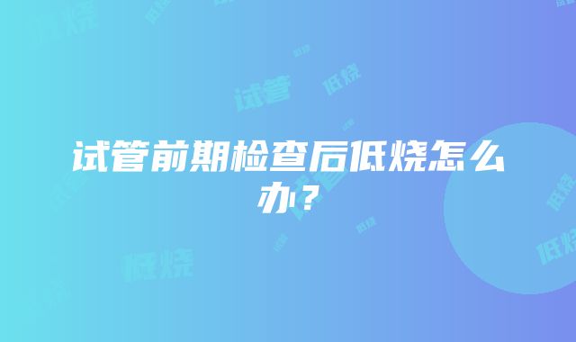 试管前期检查后低烧怎么办？