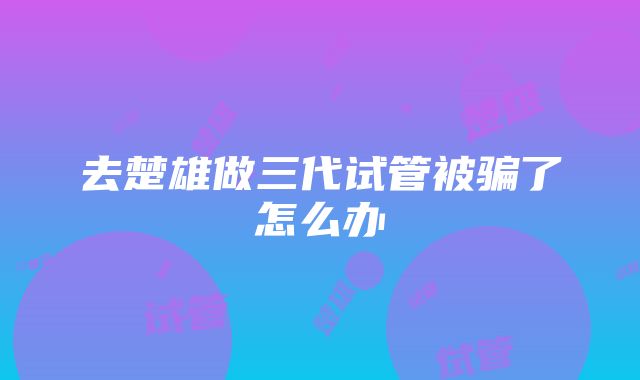 去楚雄做三代试管被骗了怎么办