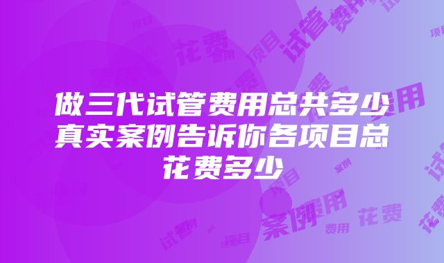 做三代试管费用总共多少真实案例告诉你各项目总花费多少