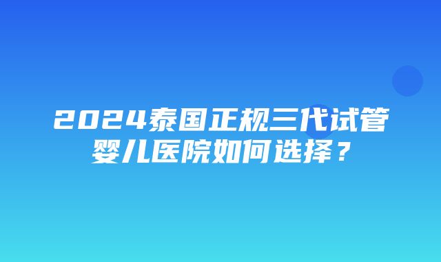 2024泰国正规三代试管婴儿医院如何选择？