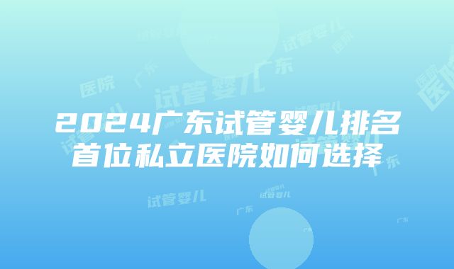 2024广东试管婴儿排名首位私立医院如何选择