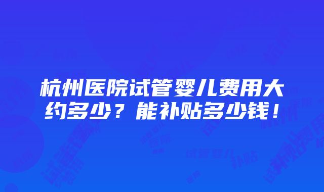 杭州医院试管婴儿费用大约多少？能补贴多少钱！