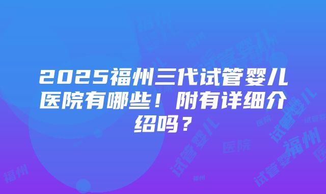 2025福州三代试管婴儿医院有哪些！附有详细介绍吗？