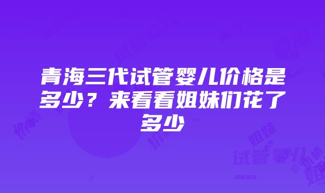 青海三代试管婴儿价格是多少？来看看姐妹们花了多少