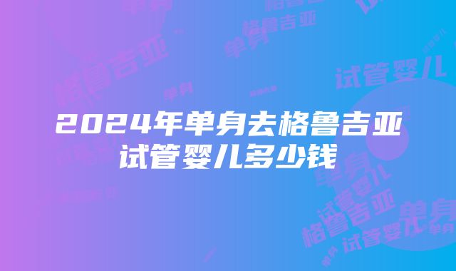 2024年单身去格鲁吉亚试管婴儿多少钱