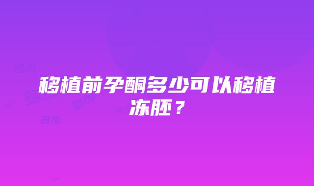 移植前孕酮多少可以移植冻胚？