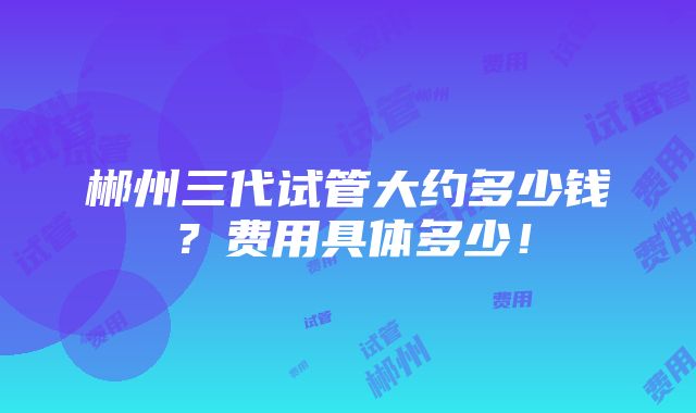 郴州三代试管大约多少钱？费用具体多少！