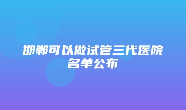 邯郸可以做试管三代医院名单公布