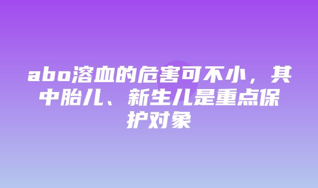 abo溶血的危害可不小，其中胎儿、新生儿是重点保护对象