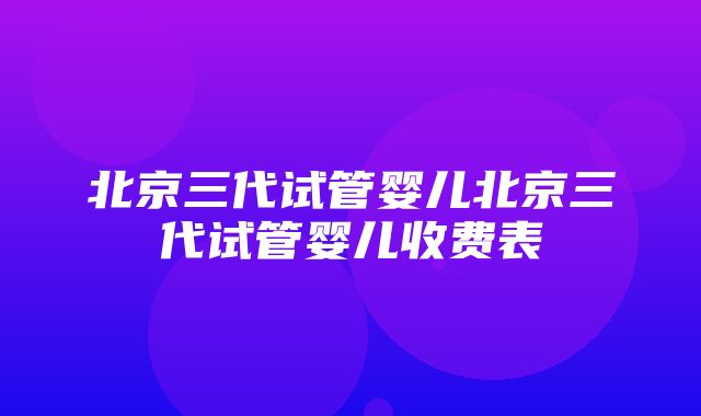 北京三代试管婴儿北京三代试管婴儿收费表