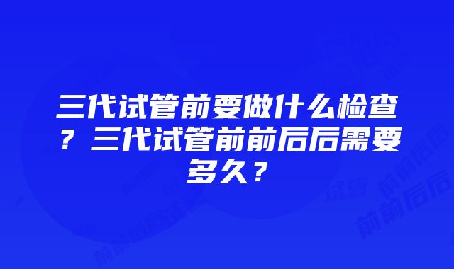 三代试管前要做什么检查？三代试管前前后后需要多久？