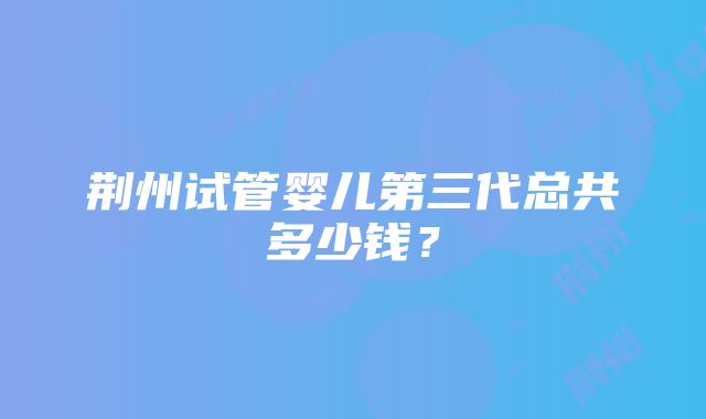 荆州试管婴儿第三代总共多少钱？