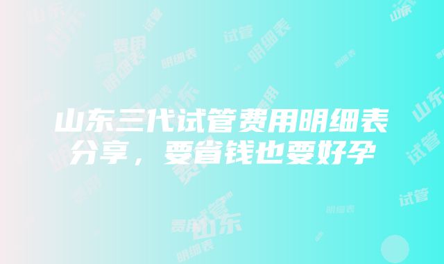 山东三代试管费用明细表分享，要省钱也要好孕