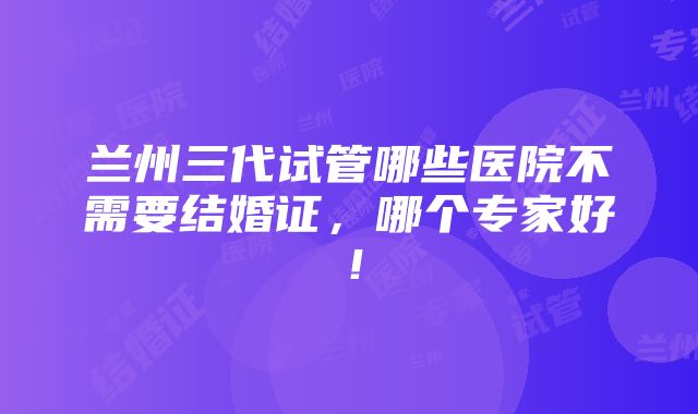 兰州三代试管哪些医院不需要结婚证，哪个专家好！