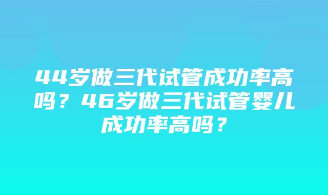 44岁做三代试管成功率高吗？46岁做三代试管婴儿成功率高吗？