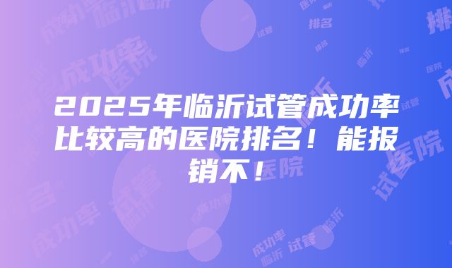 2025年临沂试管成功率比较高的医院排名！能报销不！