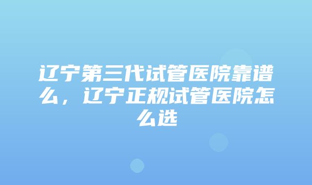 辽宁第三代试管医院靠谱么，辽宁正规试管医院怎么选