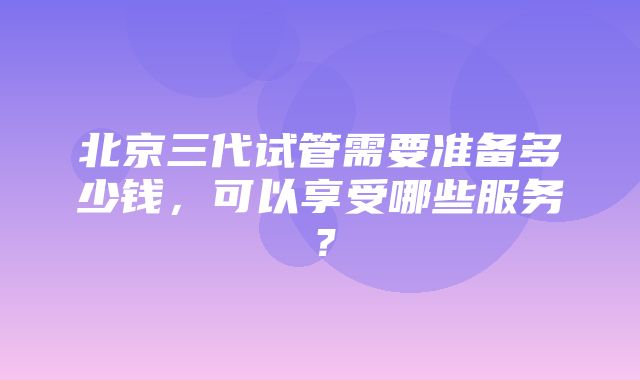 北京三代试管需要准备多少钱，可以享受哪些服务？