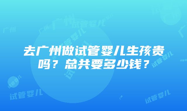 去广州做试管婴儿生孩贵吗？总共要多少钱？