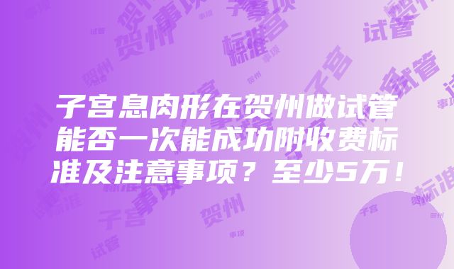 子宫息肉形在贺州做试管能否一次能成功附收费标准及注意事项？至少5万！