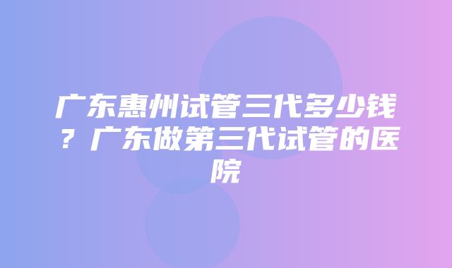 广东惠州试管三代多少钱？广东做第三代试管的医院