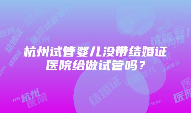 杭州试管婴儿没带结婚证医院给做试管吗？