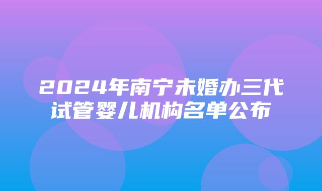 2024年南宁未婚办三代试管婴儿机构名单公布