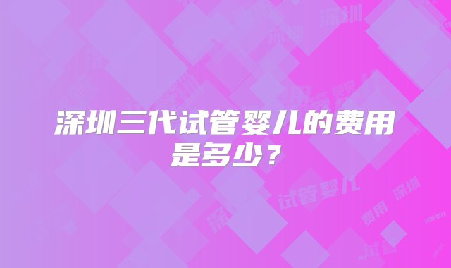 深圳三代试管婴儿的费用是多少？