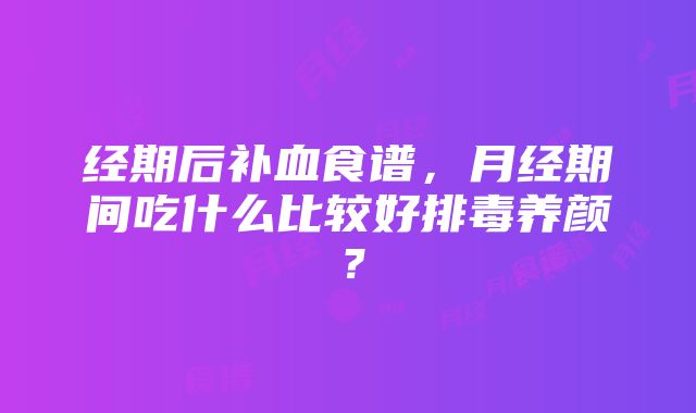 经期后补血食谱，月经期间吃什么比较好排毒养颜？