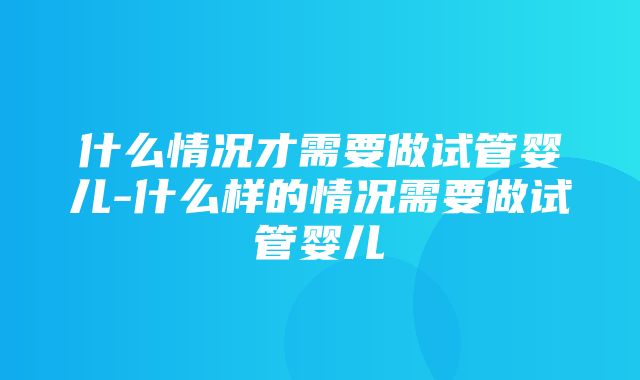 什么情况才需要做试管婴儿-什么样的情况需要做试管婴儿