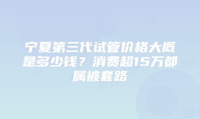 宁夏第三代试管价格大概是多少钱？消费超15万都属被套路