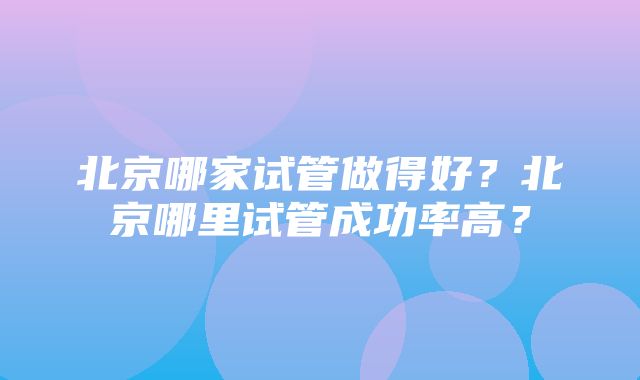 北京哪家试管做得好？北京哪里试管成功率高？