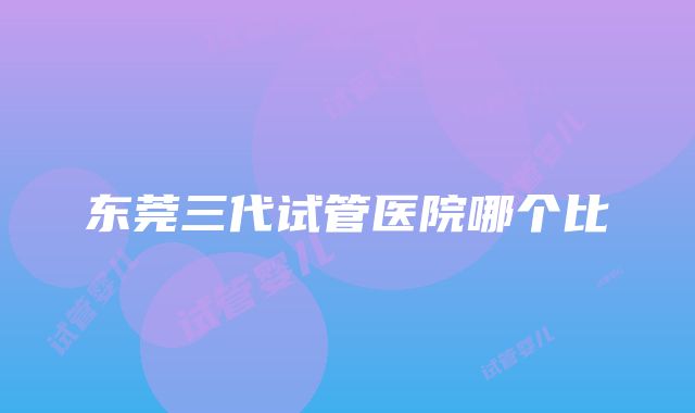 东莞三代试管医院哪个比