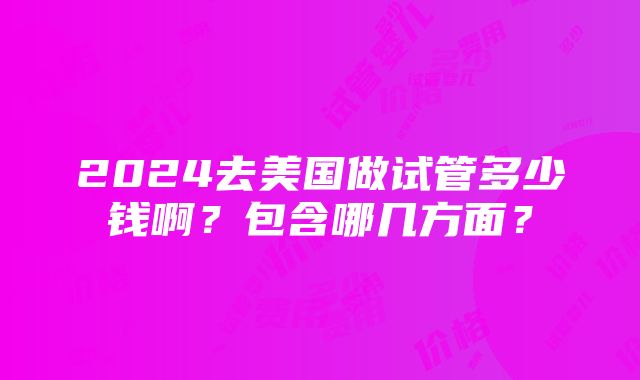 2024去美国做试管多少钱啊？包含哪几方面？