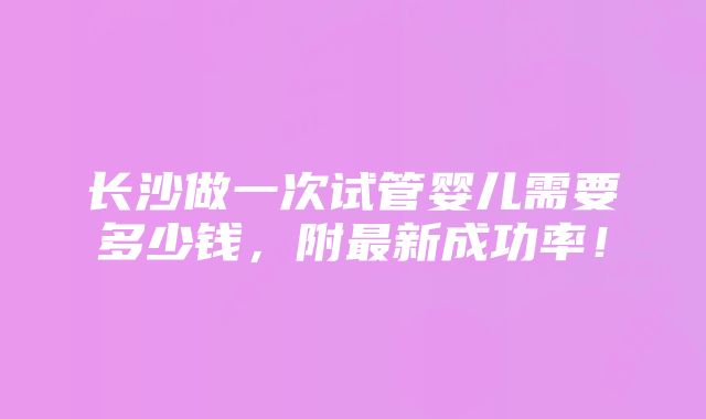 长沙做一次试管婴儿需要多少钱，附最新成功率！